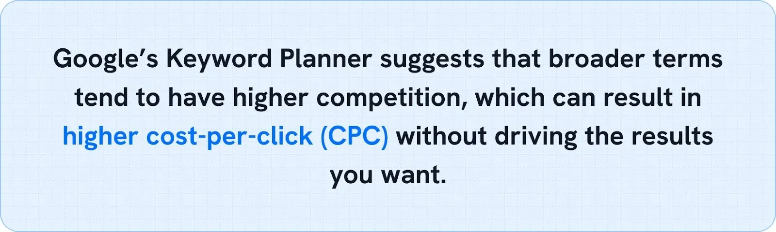 Callout: Google's Keyword Planner suggests that broader terms tend to have higher competition, which can result in higher cost-per-click without driving the results you want.